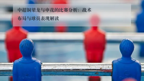 中超铜梁龙与申花的比赛分析:战术布局与球员表现解读